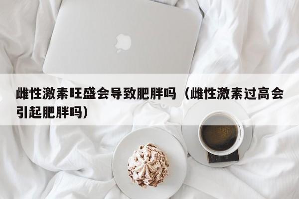 雌性激素旺盛会导致肥胖吗（雌性激素过高会引起肥胖吗）