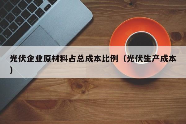 光伏企业原材料占总成本比例（光伏生产成本）