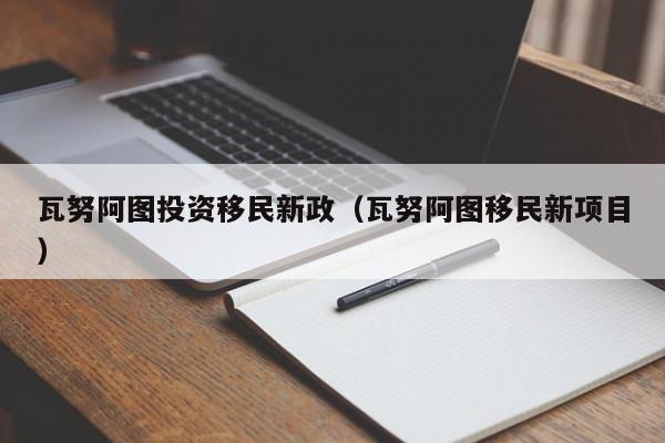 瓦努阿图投资移民新政（瓦努阿图移民新项目）