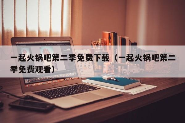 一起火锅吧第二季免费下载（一起火锅吧第二季免费观看）