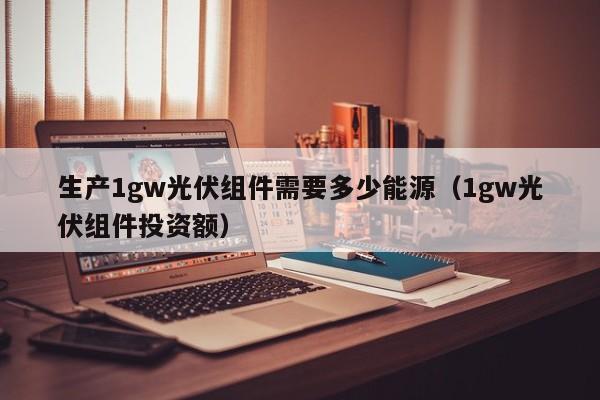 生产1gw光伏组件需要多少能源（1gw光伏组件投资额）