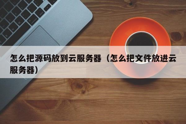 怎么把源码放到云服务器（怎么把文件放进云服务器）