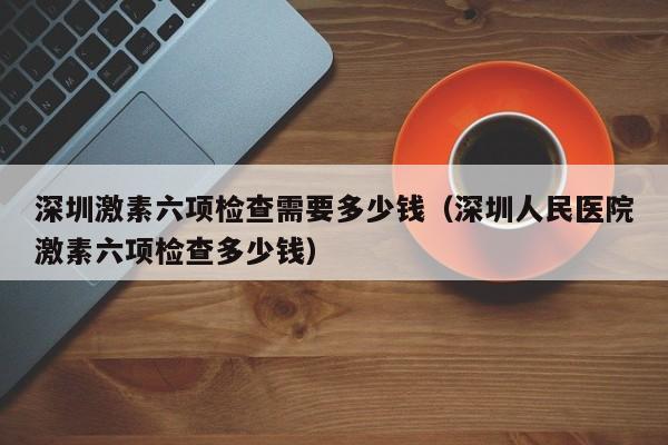 深圳激素六项检查需要多少钱（深圳人民医院激素六项检查多少钱）