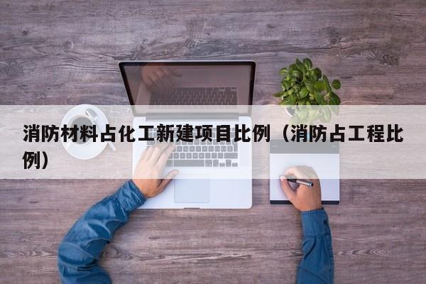 消防材料占化工新建项目比例（消防占工程比例）