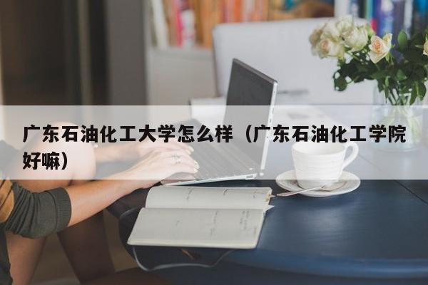 广东石油化工大学怎么样（广东石油化工学院好嘛）