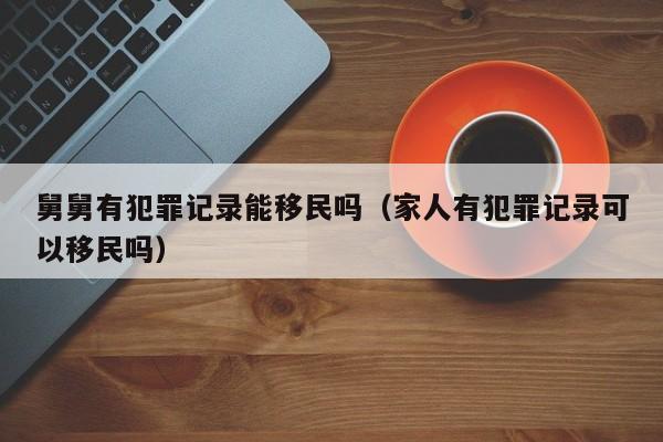 舅舅有犯罪记录能移民吗（家人有犯罪记录可以移民吗）