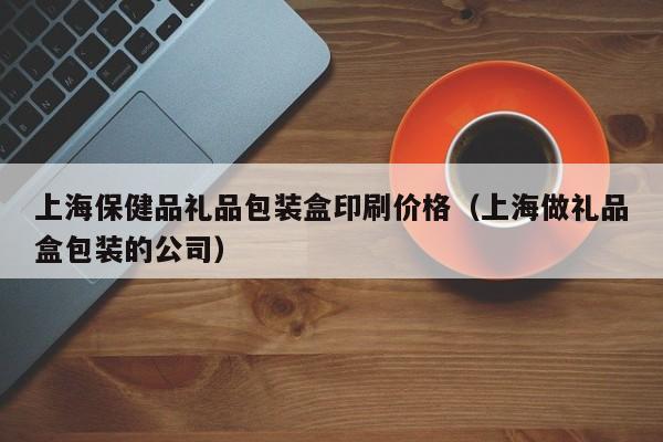 上海保健品礼品包装盒印刷价格（上海做礼品盒包装的公司）