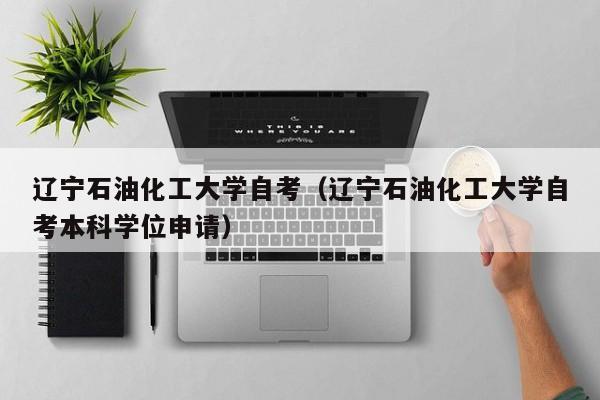 辽宁石油化工大学自考（辽宁石油化工大学自考本科学位申请）