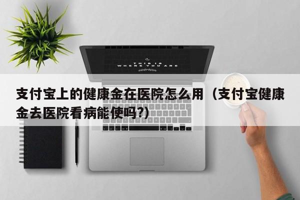 支付宝上的健康金在医院怎么用（支付宝健康金去医院看病能使吗?）