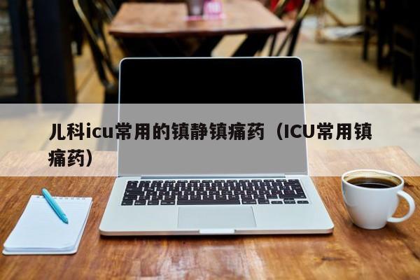 儿科icu常用的镇静镇痛药（ICU常用镇痛药）