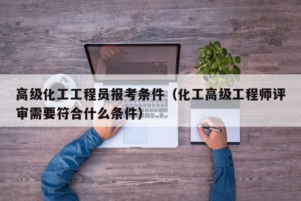 高级化工工程员报考条件（化工高级工程师评审需要符合什么条件）