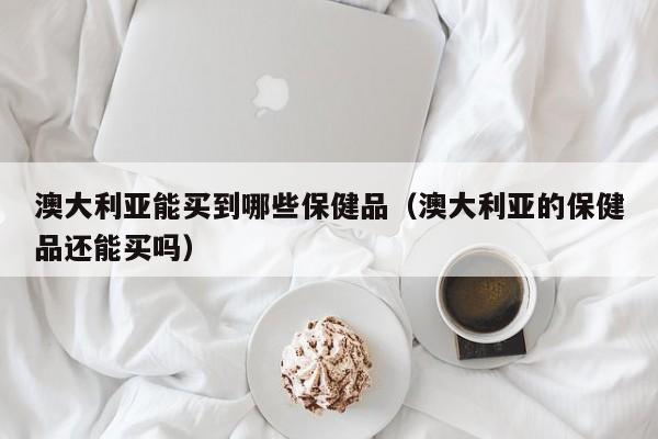 澳大利亚能买到哪些保健品（澳大利亚的保健品还能买吗）