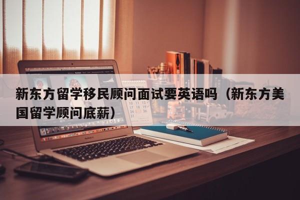 新东方留学移民顾问面试要英语吗（新东方美国留学顾问底薪）