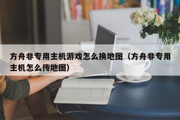 方舟非专用主机游戏怎么换地图（方舟非专用主机怎么传地图）