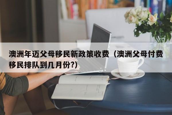 澳洲年迈父母移民新政策收费（澳洲父母付费移民排队到几月份?）