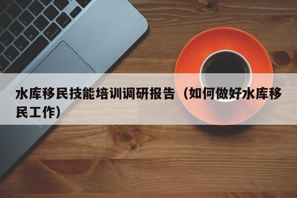 水库移民技能培训调研报告（如何做好水库移民工作）