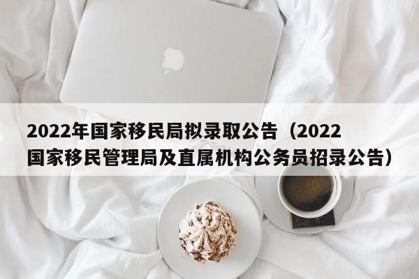 2022年国家移民局拟录取公告（2022国家移民管理局及直属机构公务员招录公告）