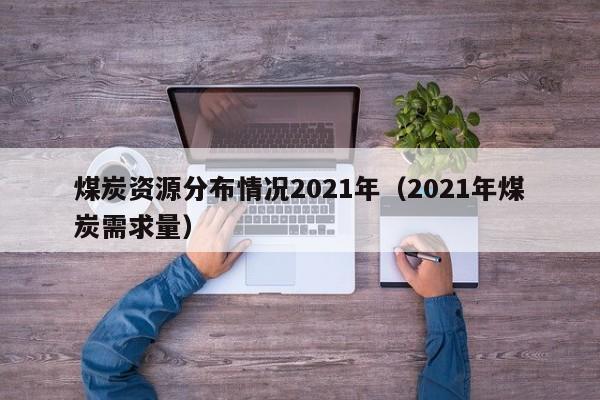 煤炭资源分布情况2021年（2021年煤炭需求量）