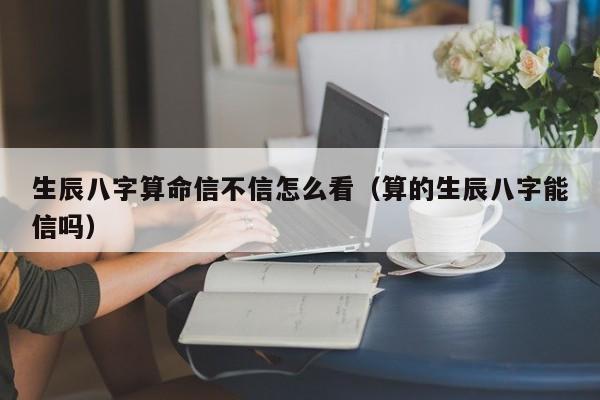 生辰八字算命信不信怎么看（算的生辰八字能信吗）