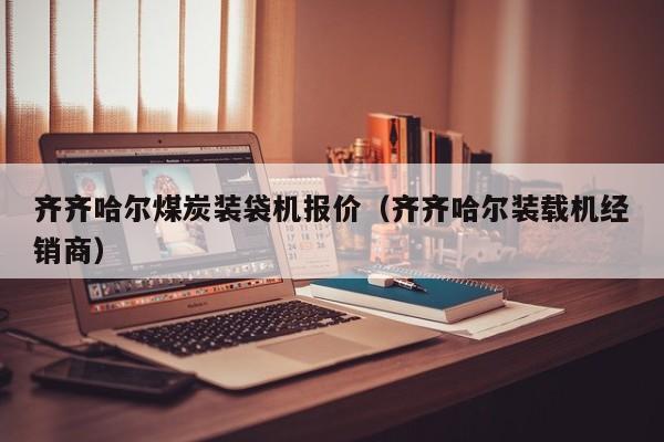 齐齐哈尔煤炭装袋机报价（齐齐哈尔装载机经销商）