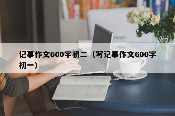 记事作文600字初二（写记事作文600字初一）