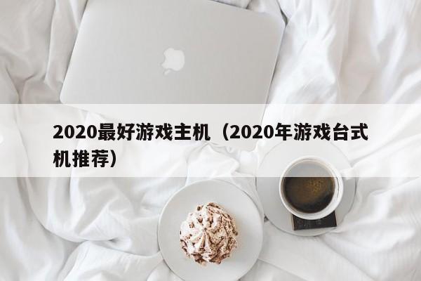 2020最好游戏主机（2020年游戏台式机推荐）