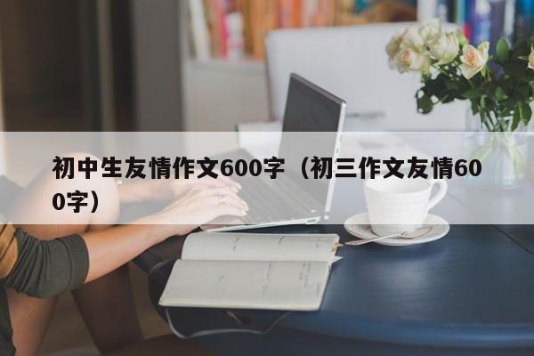 初中生友情作文600字（初三作文友情600字）