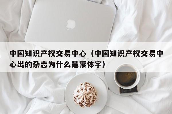 中国知识产权交易中心（中国知识产权交易中心出的杂志为什么是繁体字）