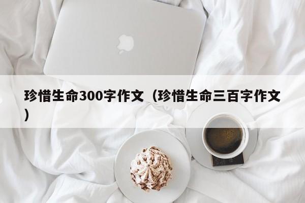 珍惜生命300字作文（珍惜生命三百字作文）