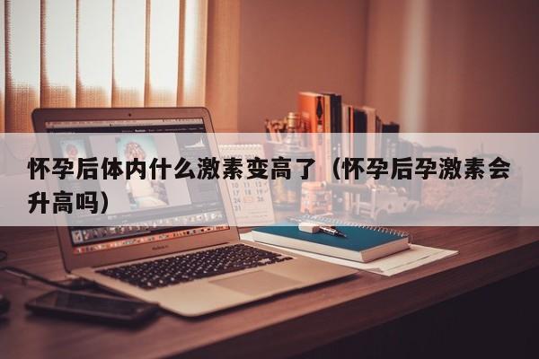 怀孕后体内什么激素变高了（怀孕后孕激素会升高吗）