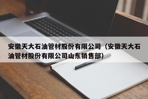 安徽天大石油管材股份有限公司（安徽天大石油管材股份有限公司山东销售部）