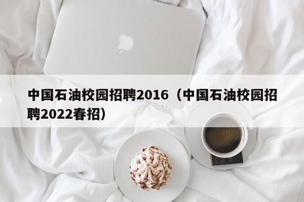 中国石油校园招聘2016（中国石油校园招聘2022春招）