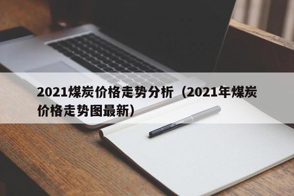 2021煤炭价格走势分析（2021年煤炭价格走势图最新）