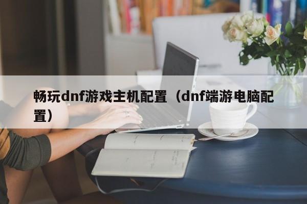 畅玩dnf游戏主机配置（dnf端游电脑配置）