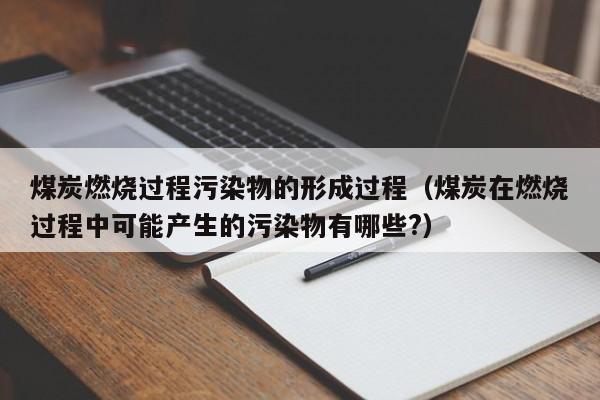 煤炭燃烧过程污染物的形成过程（煤炭在燃烧过程中可能产生的污染物有哪些?）