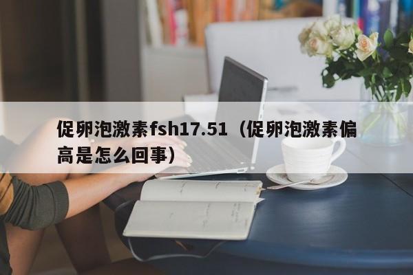 促卵泡激素fsh17.51（促卵泡激素偏高是怎么回事）