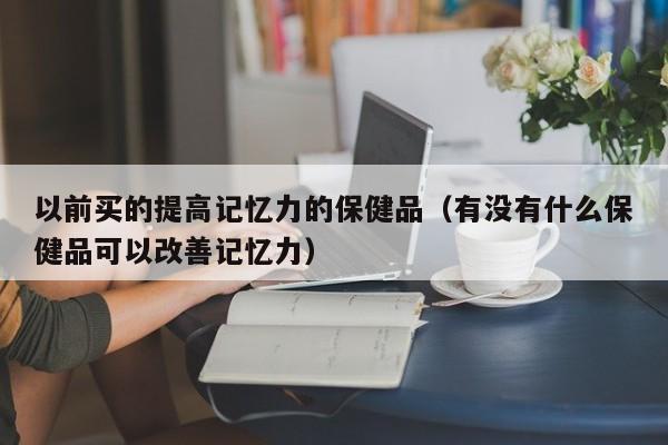 以前买的提高记忆力的保健品（有没有什么保健品可以改善记忆力）