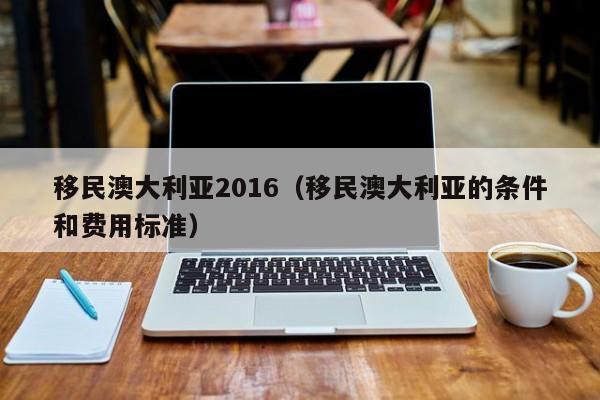 移民澳大利亚2016（移民澳大利亚的条件和费用标准）