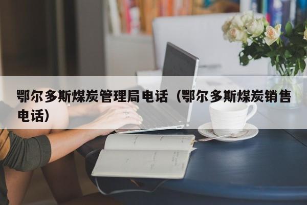 鄂尔多斯煤炭管理局电话（鄂尔多斯煤炭销售电话）