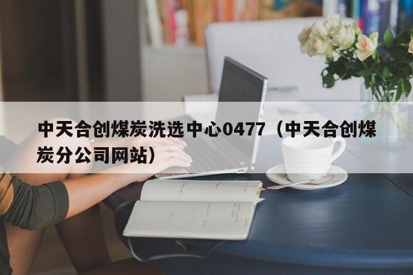 中天合创煤炭洗选中心0477（中天合创煤炭分公司网站）