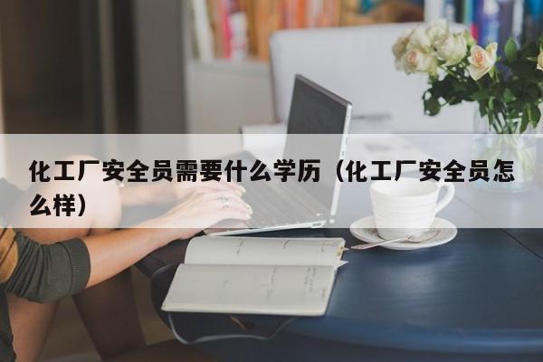 化工厂安全员需要什么学历（化工厂安全员怎么样）