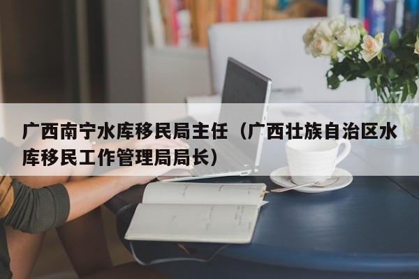 广西南宁水库移民局主任（广西壮族自治区水库移民工作管理局局长）