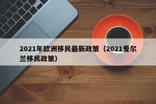 2021年欧洲移民最新政策（2021爱尔兰移民政策）