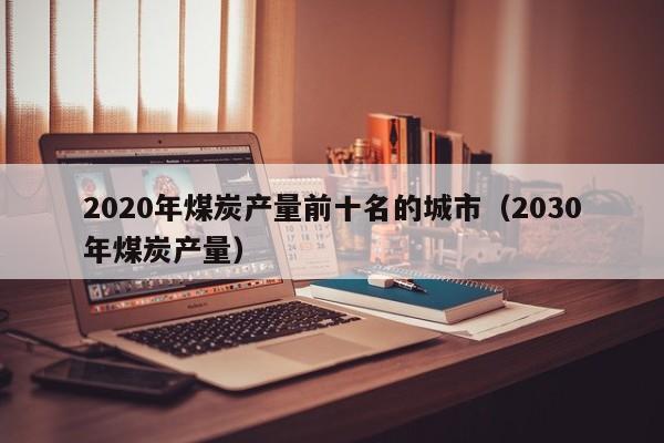 2020年煤炭产量前十名的城市（2030年煤炭产量）