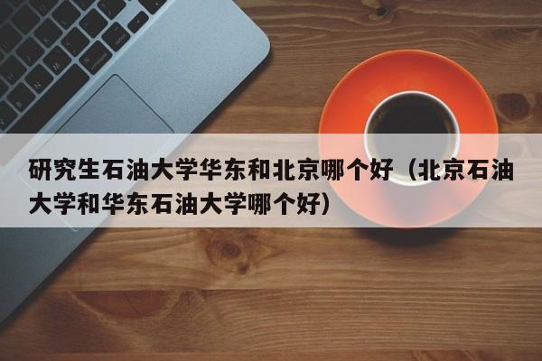 研究生石油大学华东和北京哪个好（北京石油大学和华东石油大学哪个好）