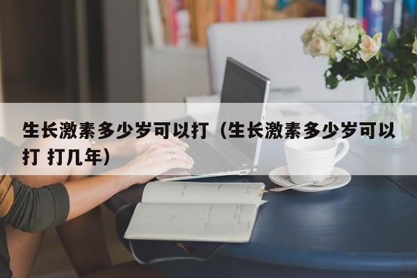 生长激素多少岁可以打（生长激素多少岁可以打 打几年）