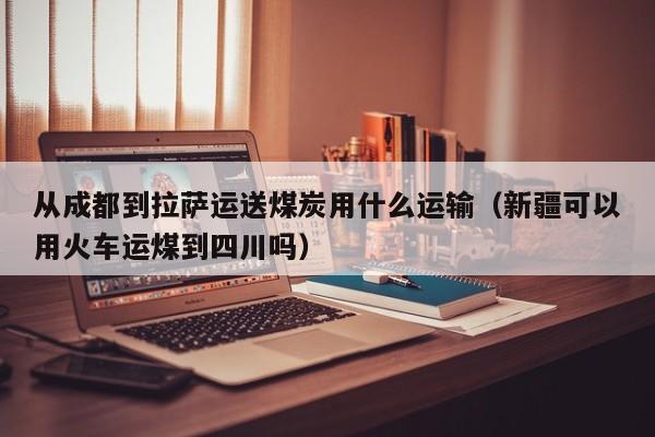 从成都到拉萨运送煤炭用什么运输（新疆可以用火车运煤到四川吗）