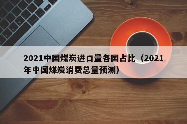 2021中国煤炭进口量各国占比（2021年中国煤炭消费总量预测）