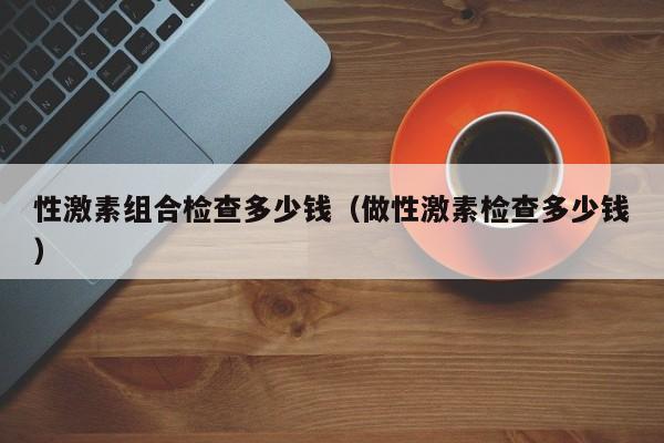 性激素组合检查多少钱（做性激素检查多少钱）