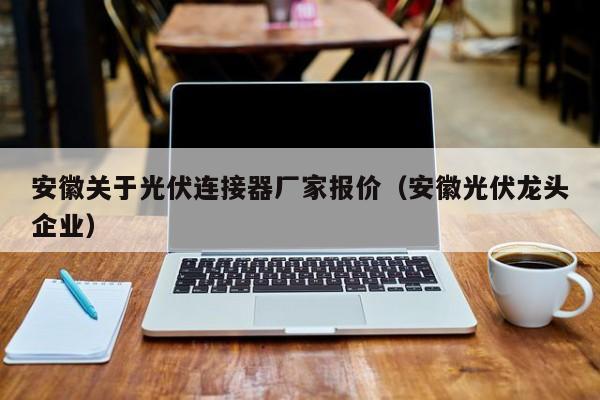 安徽关于光伏连接器厂家报价（安徽光伏龙头企业）